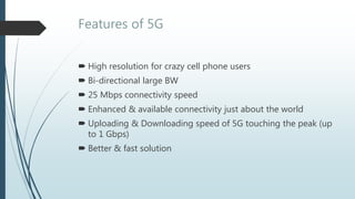 Features of 5G
 High resolution for crazy cell phone users
 Bi-directional large BW
 25 Mbps connectivity speed
 Enhanced & available connectivity just about the world
 Uploading & Downloading speed of 5G touching the peak (up
to 1 Gbps)
 Better & fast solution
 