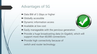 Advantages of 5G
 Data BW of 1 Gbps or higher
 Globally accessible
 Dynamic information access
 Available at low cost
 Easily manageable with the pervious generation
 Provide a huge broadcasting data (in Gigabit), which will
support more than 60,000 connections
 Provide high connectivity because of
switch and router technology
 