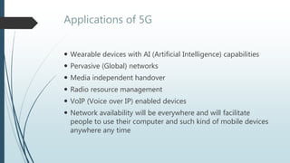 Applications of 5G
 Wearable devices with AI (Artificial Intelligence) capabilities
 Pervasive (Global) networks
 Media independent handover
 Radio resource management
 VoIP (Voice over IP) enabled devices
 Network availability will be everywhere and will facilitate
people to use their computer and such kind of mobile devices
anywhere any time
 