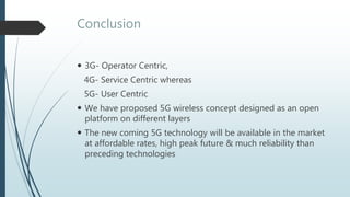 Conclusion
 3G- Operator Centric,
4G- Service Centric whereas
5G- User Centric
 We have proposed 5G wireless concept designed as an open
platform on different layers
 The new coming 5G technology will be available in the market
at affordable rates, high peak future & much reliability than
preceding technologies
 