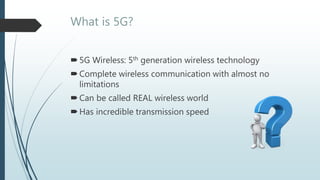 What is 5G?
5G Wireless: 5th generation wireless technology
Complete wireless communication with almost no
limitations
Can be called REAL wireless world
Has incredible transmission speed
 
