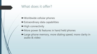 What does it offer?
Worldwide cellular phones
Extraordinary data capabilities
High connectivity
More power & features in hand held phones
Large phone memory, more dialing speed, more clarity in
audio & video
 