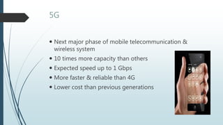 5G
 Next major phase of mobile telecommunication &
wireless system
 10 times more capacity than others
 Expected speed up to 1 Gbps
 More faster & reliable than 4G
 Lower cost than previous generations
 