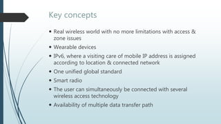 Key concepts
 Real wireless world with no more limitations with access &
zone issues
 Wearable devices
 IPv6, where a visiting care of mobile IP address is assigned
according to location & connected network
 One unified global standard
 Smart radio
 The user can simultaneously be connected with several
wireless access technology
 Availability of multiple data transfer path
 