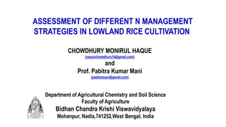 ASSESSMENT OF DIFFERENT N MANAGEMENT
STRATEGIES IN LOWLAND RICE CULTIVATION
CHOWDHURY MONIRUL HAQUE
(neyonchowdhury16@gmail.com)
and
Prof. Pabitra Kumar Mani
(pabitramani@gmail.com)
Department of Agricultural Chemistry and Soil Science
Faculty of Agriculture
Bidhan Chandra Krishi Viswavidyalaya
Mohanpur, Nadia,741252,West Bengal, India
 