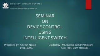 SEMINAR
ON
DEVICE CONTROL
USING
INTELLIGENT SWITCH
Presented by: Amresh Nayak
1401110097
Guided by : Mr.Jayanta Kumar Panigrahi
Asst. Prof.-Cum-HoD(EE)
 