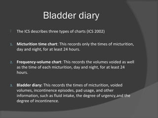 Bladder diary
 The ICS describes three types of charts (ICS 2002)
1. Micturition time chart: This records only the times of micturition,
day and night, for at least 24 hours.
2. Frequency-volume chart: This records the volumes voided as well
as the time of each micturition, day and night, for at least 24
hours.
3. Bladder diary: This records the times of micturition, voided
volumes, incontinence episodes, pad usage, and other
information, such as fluid intake, the degree of urgency,and the
degree of incontinence.
 