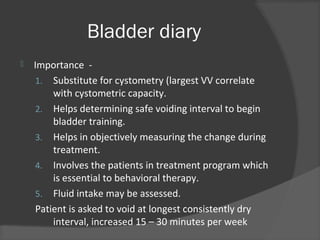 Bladder diary
 Importance -
1. Substitute for cystometry (largest VV correlate
with cystometric capacity.
2. Helps determining safe voiding interval to begin
bladder training.
3. Helps in objectively measuring the change during
treatment.
4. Involves the patients in treatment program which
is essential to behavioral therapy.
5. Fluid intake may be assessed.
Patient is asked to void at longest consistently dry
interval, increased 15 – 30 minutes per week
 