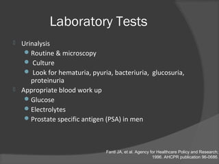 Fantl JA, et al. Agency for Healthcare Policy and Research;
1996. AHCPR publication 96-0686.
Laboratory Tests
 Urinalysis
Routine & microscopy
 Culture
 Look for hematuria, pyuria, bacteriuria, glucosuria,
proteinuria
 Appropriate blood work up
Glucose
Electrolytes
Prostate specific antigen (PSA) in men
 