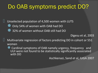 Do OAB symptoms predict DO?
 Unselected population of 4,500 women with LUTS
Only 54% of women with OAB had DO
32% of women without OAB still had DO
Digesu et al, 2003
 Multivariate regression of factors predicting DO in cohort or 551
women
Cardinal symptoms of OAB namely urgency, frequency and
UUI were not found to be statistically significantly associated
with DO
Aschkenazi, Sand et al, IUGA 2007
 