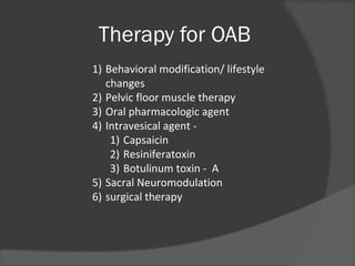 Therapy for OAB
1) Behavioral modification/ lifestyle
changes
2) Pelvic floor muscle therapy
3) Oral pharmacologic agent
4) Intravesical agent -
1) Capsaicin
2) Resiniferatoxin
3) Botulinum toxin - A
5) Sacral Neuromodulation
6) surgical therapy
 