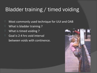 Bladder training / timed voiding
 Most commonly used technique for UUI and OAB
 What is bladder training ?
 What is timed voiding ?
 Goal is 2-4 hrs void interval
between voids with continence.
 