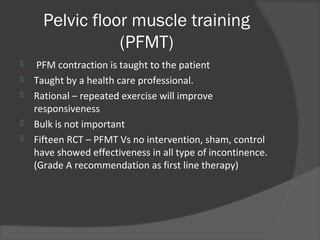 Pelvic floor muscle training
(PFMT)
 PFM contraction is taught to the patient
 Taught by a health care professional.
 Rational – repeated exercise will improve
responsiveness
 Bulk is not important
 Fifteen RCT – PFMT Vs no intervention, sham, control
have showed effectiveness in all type of incontinence.
(Grade A recommendation as first line therapy)
 