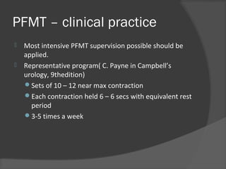 PFMT – clinical practice
 Most intensive PFMT supervision possible should be
applied.
 Representative program( C. Payne in Campbell’s
urology, 9thedition)
Sets of 10 – 12 near max contraction
Each contraction held 6 – 6 secs with equivalent rest
period
3-5 times a week
 