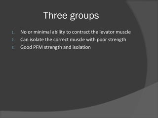 Three groups
1. No or minimal ability to contract the levator muscle
2. Can isolate the correct muscle with poor strength
3. Good PFM strength and isolation
 