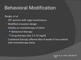 Behavioral Modification
Burgio, et al
 197 women with urge incontinence
 Modified crossover design
 Initially on monotherapy of either
Behavioral therapy
Drug therapy (oxy 2.5-15 mg/d)
 Combined therapy offered after 8 weeks if not content
with monotherapy alone
Burgio et al. JAGS. 2000;48:370-
374
 