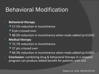 Behavioral Modification
 Behavioral therapy
57.5% reduction in incontinence
8 pts crossed over
88.5% reduction in incontinence when meds added (p=0.034)
 Medical therapy
72.7% reduction in incontinence
27 pts crossed over
84.3% reduction in incontinence when meds added (p=0.001)
 Conclusion: combining drug & behavioral therapy in a stepped
program can produce added benefit for patients with UUI
Burgio et al. JAGS. 2000;48:370-374
 