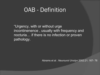 OAB - Definition
“Urgency, with or without urge
incontinenence , usually with frequency and
nocturia… if there is no infection or proven
pathology.
Abrams et al . Neurourol Urodyn 2002:21; 167- 78
 