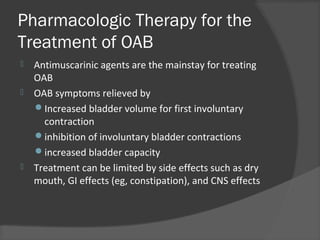 Pharmacologic Therapy for the
Treatment of OAB
 Antimuscarinic agents are the mainstay for treating
OAB
 OAB symptoms relieved by
Increased bladder volume for first involuntary
contraction
inhibition of involuntary bladder contractions
increased bladder capacity
 Treatment can be limited by side effects such as dry
mouth, GI effects (eg, constipation), and CNS effects
 