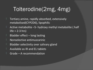 Tolterodine(2mg, 4mg)
 Tertiary amine, rapidly absorbed, extensively
metabolised(CYP2D6), lipophilic
 Active metabolite –5- hydroxy methyl metabolite ( half
life = 2-3 hrs)
 Bladder effect – long lasting
 Nonselective antimuscarinic
 Bladder selectivity over salivary gland
 Available as IR and EL tablets
 Grade – A recommendation
 