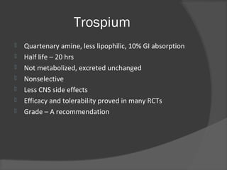 Trospium
 Quartenary amine, less lipophilic, 10% GI absorption
 Half life – 20 hrs
 Not metabolized, excreted unchanged
 Nonselective
 Less CNS side effects
 Efficacy and tolerability proved in many RCTs
 Grade – A recommendation
 