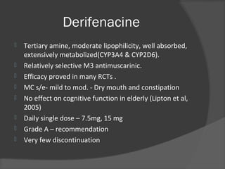 Derifenacine
 Tertiary amine, moderate lipophilicity, well absorbed,
extensively metabolized(CYP3A4 & CYP2D6).
 Relatively selective M3 antimuscarinic.
 Efficacy proved in many RCTs .
 MC s/e- mild to mod. - Dry mouth and constipation
 No effect on cognitive function in elderly (Lipton et al,
2005)
 Daily single dose – 7.5mg, 15 mg
 Grade A – recommendation
 Very few discontinuation
 