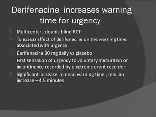 Derifenacine increases warning
time for urgency
 Multicenter , double blind RCT
 To assess effect of derifenacine on the warning time
associated with urgency
 Derifenacine 30 mg daily vs placebo
 First sensation of urgency to voluntary micturition or
incontinence recorded by electronic event recorder.
 Significant increase in mean warning time , median
increase – 4.5 minutes
 