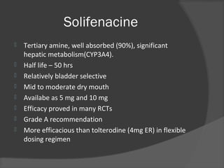 Solifenacine
 Tertiary amine, well absorbed (90%), significant
hepatic metabolism(CYP3A4).
 Half life – 50 hrs
 Relatively bladder selective
 Mid to moderate dry mouth
 Availabe as 5 mg and 10 mg
 Efficacy proved in many RCTs
 Grade A recommendation
 More efficacious than tolterodine (4mg ER) in flexible
dosing regimen
 