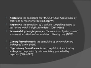  Nocturia is the complaint that the individual has to wake at
night one or more times to void. (NEW)
 Urgency is the complaint of a sudden compelling desire to
pass urine which is difficult to defer. (CHANGED)
 Increased daytime frequency is the complaint by the patient
who considers that he/she voids too often by day. (NEW)
 Urinary incontinence is the complaint of any involuntary
leakage of urine. (NEW)
 Urge urinary incontinence is the complaint of involuntary
leakage accompanied by orimmediately preceded by
urgency. (CHANGED)
 