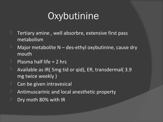 Oxybutinine
 Tertiary amine , well absorbre, extensive first pass
metabolism
 Major metabolite N – des-ethyl oxybutinine, cause dry
mouth
 Plasma half life = 2 hrs
 Available as IR( 5mg tid or qid), ER, transdermal( 3.9
mg twice weekly )
 Can be given intravesical
 Antimuscarinic and local anesthetic property
 Dry moth 80% with IR
 