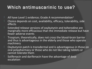 Which antimuscarinic to use?
 All have Level 1 evidence; Grade A recommendation14
 Choice depends on cost, availability, efficacy, tolerability, side
effects
 Extended release versions of oxybutynin and tolterodine are
marginally more efficacious than the immediate release but have
fewer adverse events
 Trospium, theoretically, does not cross the blood-brain barrier
and thus is advantageous in the elderly and those who operate
machinery
 Oxybutynin patch is transdermal and is advantageous in those on
oral polypharmacy or those who do not like taking tablets or
cannot tolerate them
 Solifenacin and darifenacin have the advantage of dose
escalation
 