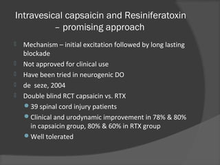 Intravesical capsaicin and Resiniferatoxin
– promising approach
 Mechanism – initial excitation followed by long lasting
blockade
 Not approved for clinical use
 Have been tried in neurogenic DO
 de seze, 2004
 Double blind RCT capsaicin vs. RTX
39 spinal cord injury patients
Clinical and urodynamic improvement in 78% & 80%
in capsaicin group, 80% & 60% in RTX group
Well tolerated
 