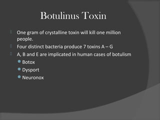 Botulinus Toxin
 One gram of crystalline toxin will kill one million
people.
 Four distinct bacteria produce 7 toxins A – G
 A, B and E are implicated in human cases of botulism
Botox
Dysport
Neuronox
 