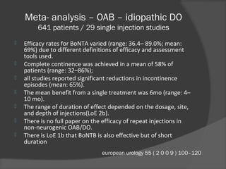 Meta- analysis – OAB – idiopathic DO
641 patients / 29 single injection studies
 Efficacy rates for BoNTA varied (range: 36.4– 89.0%; mean:
69%) due to different definitions of efficacy and assessment
tools used.
 Complete continence was achieved in a mean of 58% of
patients (range: 32–86%);
 all studies reported significant reductions in incontinence
episodes (mean: 65%).
 The mean benefit from a single treatment was 6mo (range: 4–
10 mo).
 The range of duration of effect depended on the dosage, site,
and depth of injections(LoE 2b).
 There is no full paper on the efficacy of repeat injections in
non-neurogenic OAB/DO.
 There is LoE 1b that BoNTB is also effective but of short
duration
european urology 55 ( 2 0 0 9 ) 100–120
 