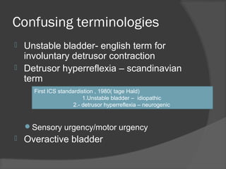 Confusing terminologies
 Unstable bladder- english term for
involuntary detrusor contraction
 Detrusor hyperreflexia – scandinavian
term
Sensory urgency/motor urgency
 Overactive bladder
First ICS standardistion , 1980( tage Hald)
1.Unstable bladder – idiopathic
2.- detrusor hyperreflexia – neurogenic
 