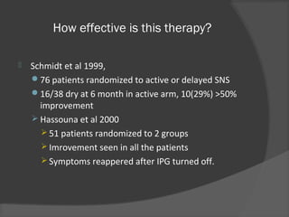 How effective is this therapy?
 Schmidt et al 1999,
76 patients randomized to active or delayed SNS
16/38 dry at 6 month in active arm, 10(29%) >50%
improvement
 Hassouna et al 2000
 51 patients randomized to 2 groups
 Imrovement seen in all the patients
 Symptoms reappered after IPG turned off.
 