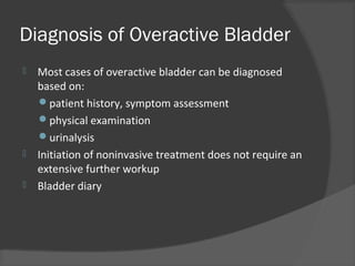 Diagnosis of Overactive Bladder
 Most cases of overactive bladder can be diagnosed
based on:
patient history, symptom assessment
physical examination
urinalysis
 Initiation of noninvasive treatment does not require an
extensive further workup
 Bladder diary
 