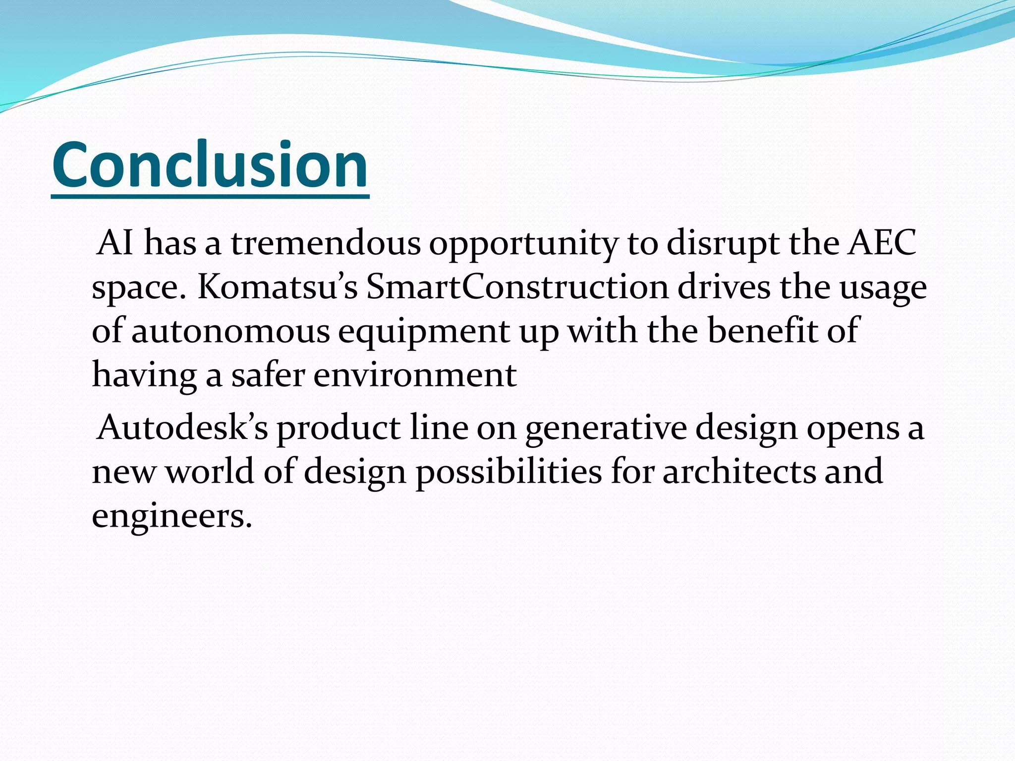 Conclusion
AI has a tremendous opportunity to disrupt the AEC
space. Komatsu’s SmartConstruction drives the usage
of autonomous equipment up with the benefit of
having a safer environment
Autodesk’s product line on generative design opens a
new world of design possibilities for architects and
engineers.
 