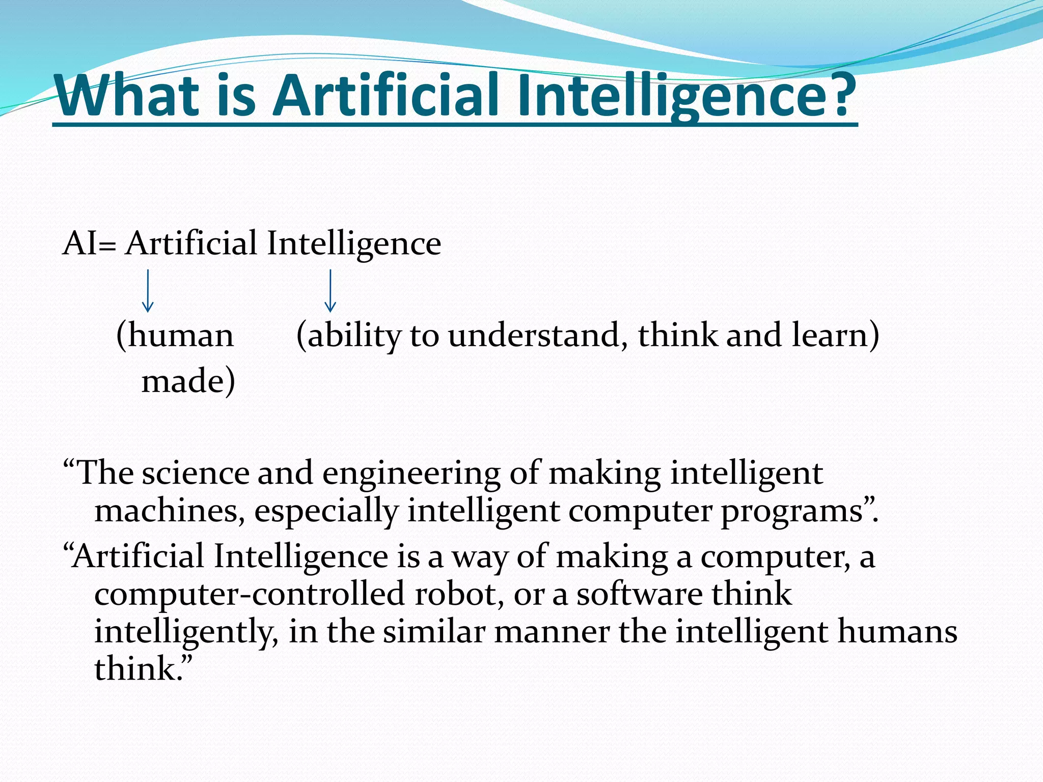 What is Artificial Intelligence?
AI= Artificial Intelligence
(human (ability to understand, think and learn)
made)
“The science and engineering of making intelligent
machines, especially intelligent computer programs”.
“Artificial Intelligence is a way of making a computer, a
computer-controlled robot, or a software think
intelligently, in the similar manner the intelligent humans
think.”
 