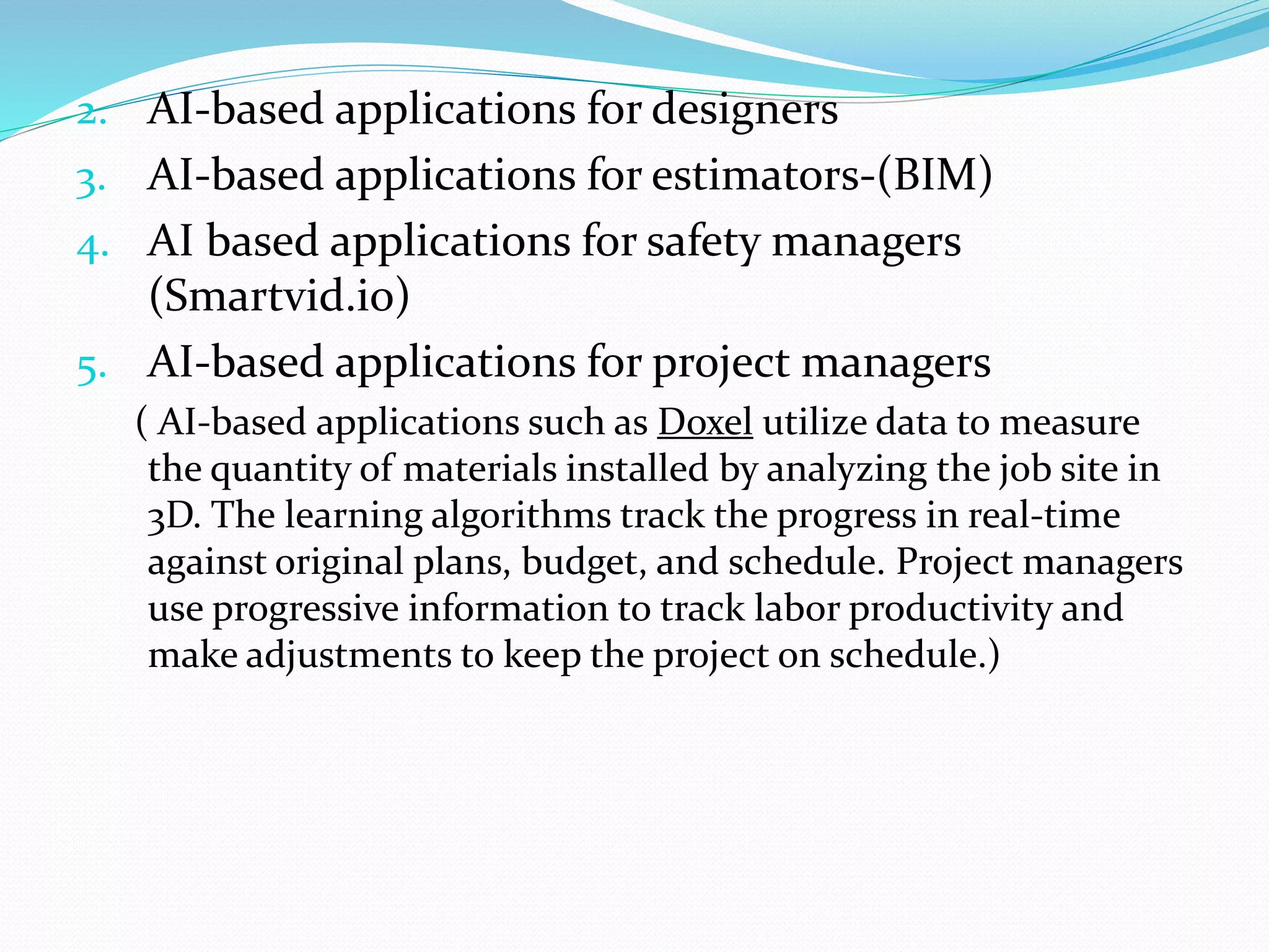 2. AI-based applications for designers
3. AI-based applications for estimators-(BIM)
4. AI based applications for safety managers
(Smartvid.io)
5. AI-based applications for project managers
( AI-based applications such as Doxel utilize data to measure
the quantity of materials installed by analyzing the job site in
3D. The learning algorithms track the progress in real-time
against original plans, budget, and schedule. Project managers
use progressive information to track labor productivity and
make adjustments to keep the project on schedule.)
 