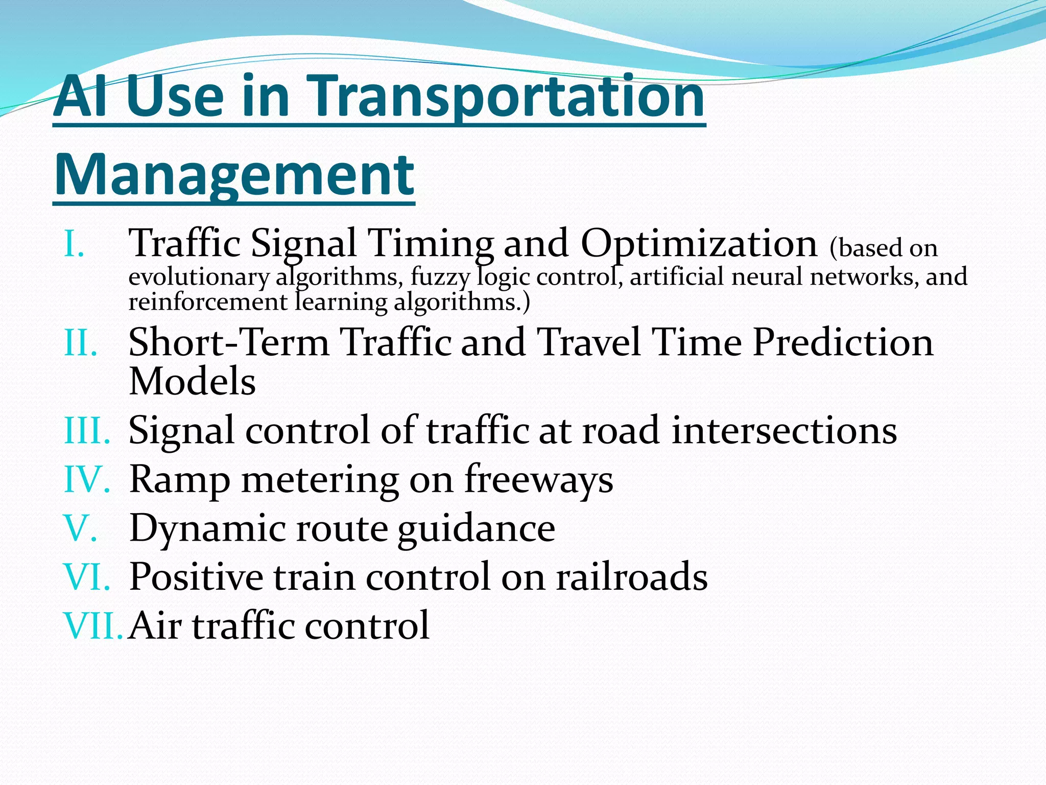 AI Use in Transportation
Management
I. Traffic Signal Timing and Optimization (based on
evolutionary algorithms, fuzzy logic control, artificial neural networks, and
reinforcement learning algorithms.)
II. Short-Term Traffic and Travel Time Prediction
Models
III. Signal control of traffic at road intersections
IV. Ramp metering on freeways
V. Dynamic route guidance
VI. Positive train control on railroads
VII.Air traffic control
 