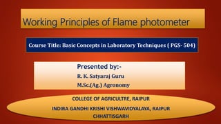 Working Principles of Flame photometer
Course Title: Basic Concepts in Laboratory Techniques ( PGS- 504)
Presented by:-
R. K. Satyaraj Guru
M.Sc.(Ag.) Agronomy
COLLEGE OF AGRICULTRE, RAIPUR
INDIRA GANDHI KRISHI VISHWAVIDYALAYA, RAIPUR
CHHATTISGARH
 