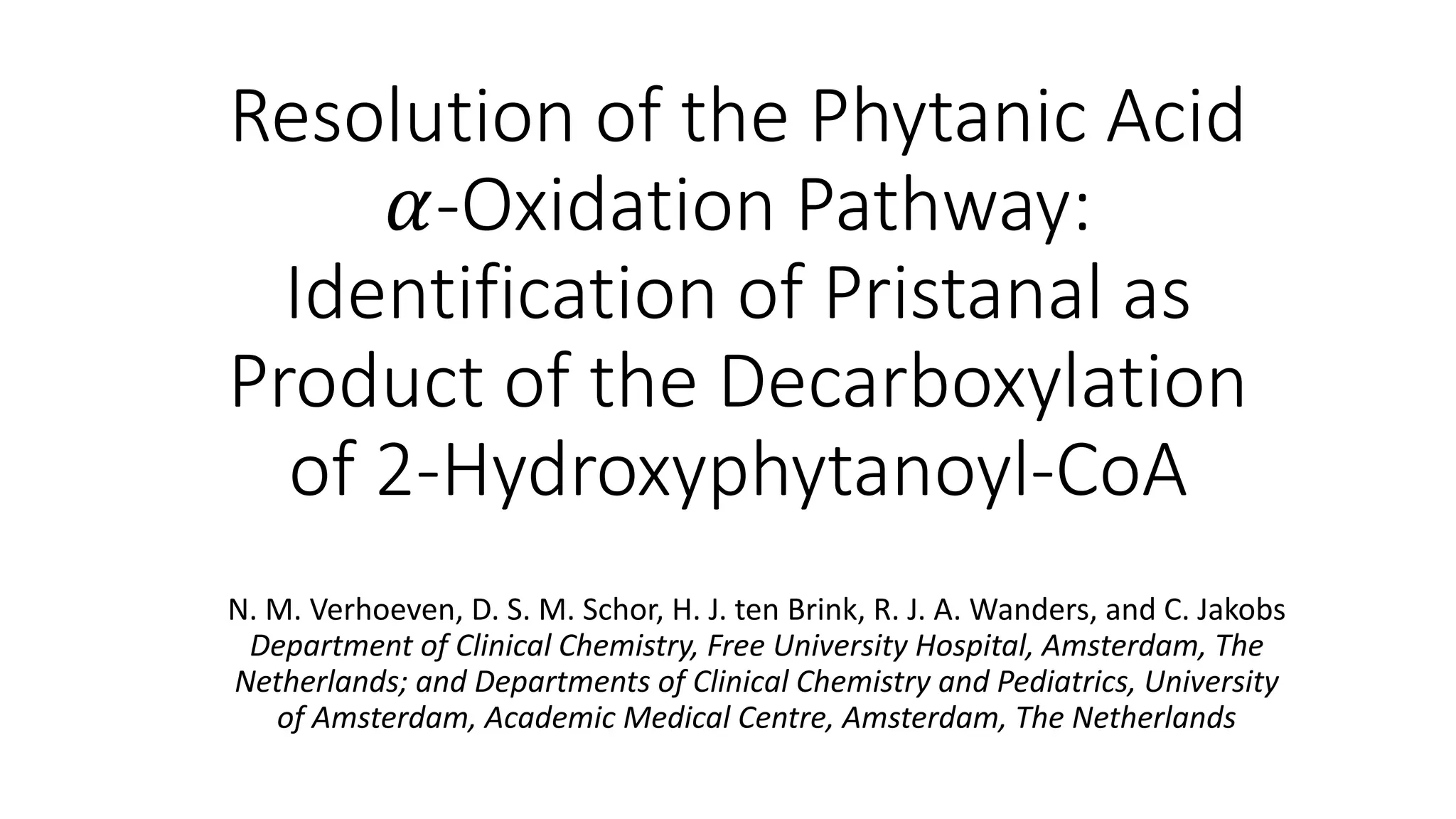 Resolution of the Phytanic Acid
𝛼-Oxidation Pathway:
Identification of Pristanal as
Product of the Decarboxylation
of 2-Hydroxyphytanoyl-CoA
N. M. Verhoeven, D. S. M. Schor, H. J. ten Brink, R. J. A. Wanders, and C. Jakobs
Department of Clinical Chemistry, Free University Hospital, Amsterdam, The
Netherlands; and Departments of Clinical Chemistry and Pediatrics, University
of Amsterdam, Academic Medical Centre, Amsterdam, The Netherlands
 