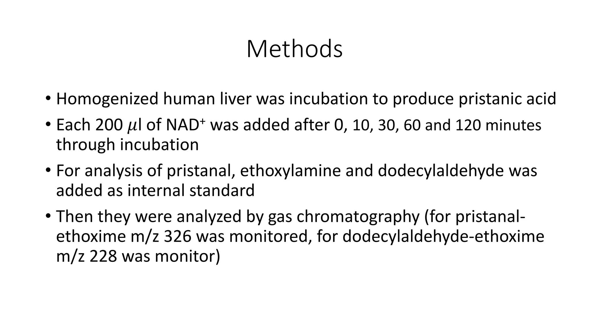 Methods
• Homogenized human liver was incubation to produce pristanic acid
• Each 200 𝜇l of NAD+ was added after 0, 10, 30, 60 and 120 minutes
through incubation
• For analysis of pristanal, ethoxylamine and dodecylaldehyde was
added as internal standard
• Then they were analyzed by gas chromatography (for pristanal-
ethoxime m/z 326 was monitored, for dodecylaldehyde-ethoxime
m/z 228 was monitor)
 