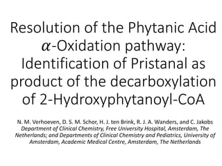 Resolution of the Phytanic Acid
𝛼-Oxidation pathway:
Identification of Pristanal as
product of the decarboxylation
of 2-Hydroxyphytanoyl-CoA
N. M. Verhoeven, D. S. M. Schor, H. J. ten Brink, R. J. A. Wanders, and C. Jakobs
Department of Clinical Chemistry, Free University Hospital, Amsterdam, The
Netherlands; and Departments of Clinical Chemistry and Pediatrics, University of
Amsterdam, Academic Medical Centre, Amsterdam, The Netherlands
 