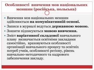 Особливості вивчення мов національних
меншин (російська, польська)
 Вивчення мов національних меншин
здійснюється на комунікативній основі.
 Записи в журналі ведуться державною мовою.
 Зошити підписуються мовою вивчення.
 Зміст варіативної складової навчального
плану визначається освітніми закладами
самостійно, враховуються особливості
організації навчального процесу та освітніх
потреб учнів, особливості регіону, рівень
навчально-методичного та кадрового
забезпечення закладу.
 