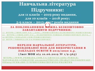 ЗА ПОКЛИКАННЯМИ МОЖНА БЕЗКОШТОВНО
ЗАВАНТАЖИТИ ПІДРУЧНИКИ:
1 ) H T T P S : / / M O N . G O V . U A / … / Z A G … / P I D R U C H N I K I / E L E K T R O N N I - P I D R U C H N I K I
2 ) H T T P S : / / I M Z O . G O V . U A / … / E L E K T R O N N I - V E R S I J I - P I D R U C H N Y K I V - D L Y A … /
3 ) H T T P S : / / G D Z 4 Y O U . C O M / P I D R U C H N Y K Y /
4 ) H T T P : / / S H K O L A . I N . U A / P I D R U C H N Y K Y /
ПЕРЕЛІК НАВЧАЛЬНОЇ ЛІТЕРАТУРИ,
РЕКОМЕНДОВАНОЇ МОН ДЛЯ ВИКОРИСТАННЯ В
ЗАКЛАДАХ ОСВІТИ В 2019/2020 н.р.
(Лист МОН від 10.06.2019 № 1/9 -365)
H T T P S : / / W W W . P E D R A D A . C O M . U A / A R T I C L E / 2 6 8 0 - P E R E L K -
N A V C H A L N O - L T E R A T U R I 2 0 1 9 2 0 2 0 ? F B C L I D = I W A R 3 T 7 D L U G O Z D Y A Q Y -
I E E 9 0 4 7 I C N K 1 J B Z - T 7 X P H S V Y S M G T B I V B Y N U N W J M T W S
Навчальна література
Підручники:
для 11 класів – 2019 року видання,
для 10 класів – 2018 року;
5-9 класи – 2013- 2017 років видання
 