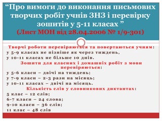 Творчі роботи перевіряються та повертаються учням :
у 5-9 класах не пізніше як через тиждень,
у 10-11 класах не більше 10 днів.
Зошити для класних і домашніх робіт з мови
перевіряються :
у 5-6 класи – двічі на тиждень;
у 7-9 класи – 2-3 рази на місяць;
у 10-11 класах – двічі на місяць.
Кількість слів у словникових диктантах :
5 клас – 12 слів;
6-7 класи – 24 слова;
9-10 класи – 36 слів;
11 клас – 48 слів
“Про вимоги до виконання письмових
творчих робіт учнів ЗНЗ і перевірку
зошитів у 5-11 класах ”
(Лист МОН від 28.04.2006 № 1/9-301)
 