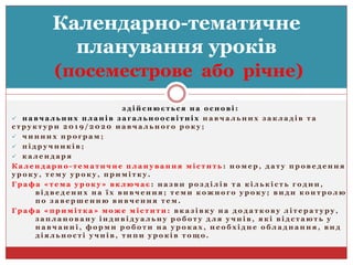 з д і й с н ю є т ь с я н а о с н о в і :
 н а в ч а л ь н и х п л а н і в з а г а л ь н о о с в і т н і х н а в ч а л ь н и х з а к л а д і в т а
с т р у к т у р и 2 0 1 9 / 2 0 2 0 н а в ч а л ь н о г о р о к у ;
 ч и н н и х п р о г р а м ;
 п і д р у ч н и к і в ;
 к а л е н д а р я
К а л е н д а р н о - т е м а т и ч н е п л а н у в а н н я м і с т и т ь : н о м е р , д а т у п р о в е д е н н я
у р о к у , т е м у у р о к у , п р и м і т к у .
Г р а ф а « т е м а у р о к у » в к л ю ч а є : н а з в и р о з д і л і в т а к і л ь к і с т ь г о д и н ,
в і д в е д е н и х н а ї х в и в ч е н н я ; т е м и к о ж н о г о у р о к у ; в и д и к о н т р о л ю
п о з а в е р ш е н н ю в и в ч е н н я т е м .
Г р а ф а « п р и м і т к а » м о ж е м і с т и т и : в к а з і в к у н а д о д а т к о в у л і т е р а т у р у ,
з а п л а н о в а н у і н д и в і д у а л ь н у р о б о т у д л я у ч н і в , я к і в і д с т а ю т ь у
н а в ч а н н і , ф о р м и р о б о т и н а у р о к а х , н е о б х і д н е о б л а д н а н н я , в и д
д і я л ь н о с т і у ч н і в , т и п и у р о к і в т о щ о .
Календарно-тематичне
планування уроків
(посеместрове або річне)
 