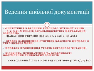  « І Н С Т Р У К Ц І Я З В Е Д Е Н Н Я К Л А С Н О Г О Ж У Р Н А Л У У Ч Н І В
5-11(12)-Х К Л А С І В З А Г А Л Ь Н О О С В І Т Н І Х Н А В Ч А Л Ь Н И Х
З А К Л А Д І В »
( Н А К А З М О Н У К Р А Ї Н И В І Д 0 3 . 0 7 . 2 0 0 8 р . № 496)
 З Р А З О К З А П О В Н Е Н Н Я С Т О Р І Н О К К Л А С Н О Г О Ж У Р Н А Л У З
У К Р А Ї Н С Ь К О Ї М О В И ;
 П О Р Я Д О К П Р О В Е Д Е Н Н Я У Р О К І В В И Р А З Н О Г О Ч И Т А Н Н Я ;
 К І Л Ь К І С Т Ь , П Р И З Н А Ч Е Н Н Я Т А О С О Б Л И В О С Т І
О Ф О Р М Л Е Н Н Я У Ч Н І В С Ь К И Х З О Ш И Т І В
( М Е Т О Д И Ч Н И Й Л И С Т М О Н В І Д 2 1 . 0 8 . 2 0 1 0 р . № 1/9-580)
Ведення шкільної документації
 